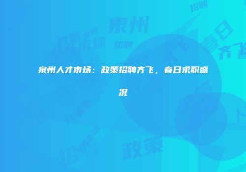 泉州人才市场：政策招聘齐飞，春日求职盛况