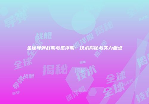 全球导弹战舰与巡洋舰：技术揭秘与实力盘点