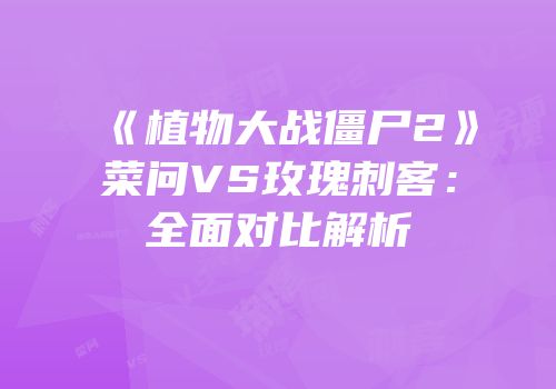 《植物大战僵尸2》菜问VS玫瑰刺客：全面对比解析