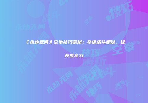 《永劫无间》空拳技巧解析：掌握战斗精髓，提升战斗力