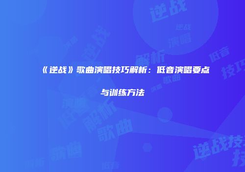 《逆战》歌曲演唱技巧解析：低音演唱要点与训练方法