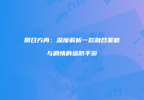 明日方舟：深度解析一款融合策略与剧情的塔防手游