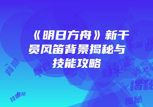《明日方舟》新干员风笛背景揭秘与技能攻略