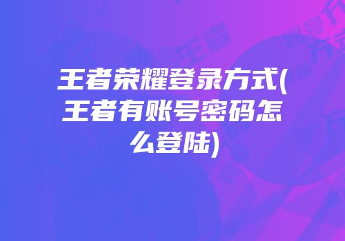 王者荣耀登录方式(王者有账号密码怎么登陆)