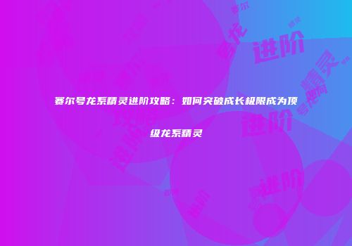 赛尔号龙系精灵进阶攻略:如何突破成长极限成为顶级龙系精灵