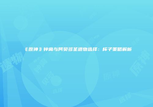 《原神》钟离与阿贝多圣遗物选择：杯子策略解析
