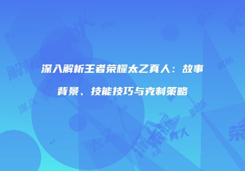 深入解析王者荣耀太乙真人：故事背景、技能技巧与克制策略