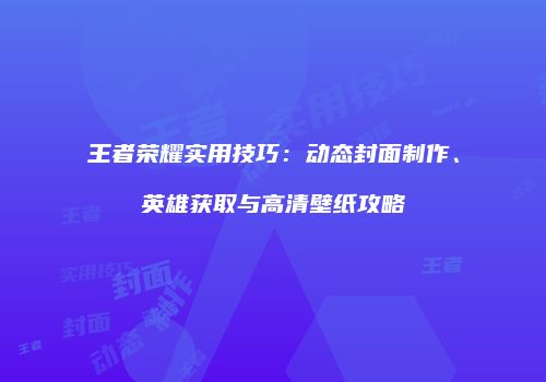 王者荣耀实用技巧：动态封面制作、英雄获取与高清壁纸攻略