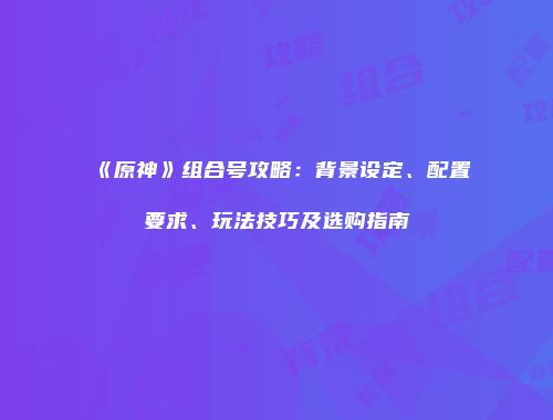 《原神》组合号攻略：背景设定、配置要求、玩法技巧及选购指南