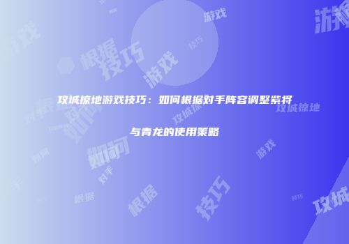 攻城掠地游戏技巧：如何根据对手阵容调整紫将与青龙的使用策略