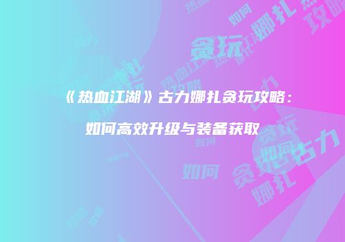 《热血江湖》古力娜扎贪玩攻略：如何高效升级与装备获取