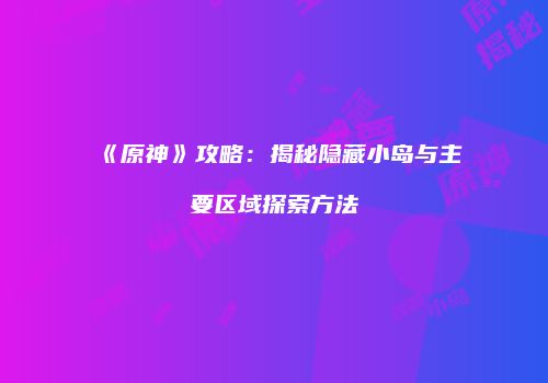 《原神》攻略：揭秘隐藏小岛与主要区域探索方法