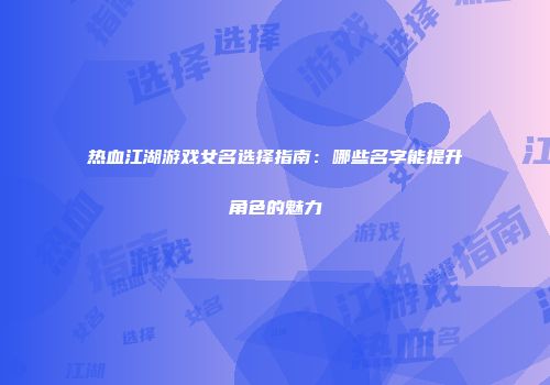 热血江湖游戏女名选择指南:哪些名字能提升角色的魅力