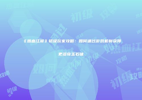 《热血江湖》初级玩家攻略：如何通过游戏机制获得更多奇玉石体