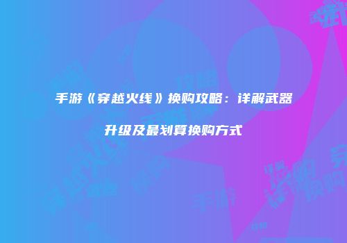 手游《穿越火线》换购攻略：详解武器升级及最划算换购方式
