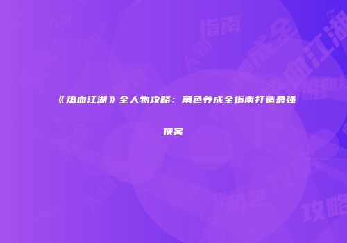 《热血江湖》全人物攻略：角色养成全指南打造最强侠客