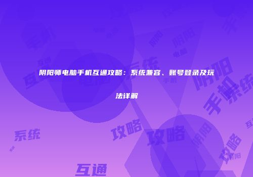 阴阳师电脑手机互通攻略：系统兼容、账号登录及玩法详解