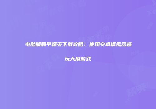 电脑版和平精英下载攻略：使用安卓模拟器畅玩大屏游戏