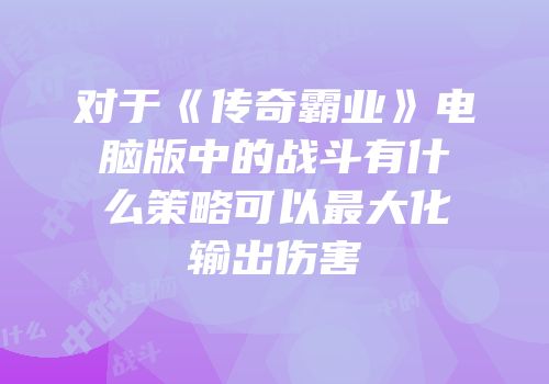 对于《传奇霸业》电脑版中的战斗有什么策略可以最大化输出伤害
