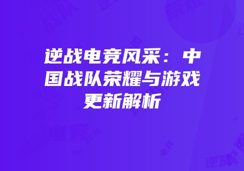 逆战电竞风采：中国战队荣耀与游戏更新解析