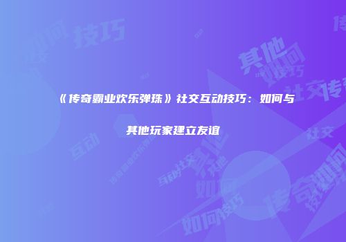 《传奇霸业欢乐弹珠》社交互动技巧：如何与其他玩家建立友谊