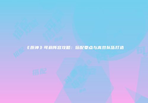 《原神》可莉阵容攻略：搭配要点与高效队伍打造