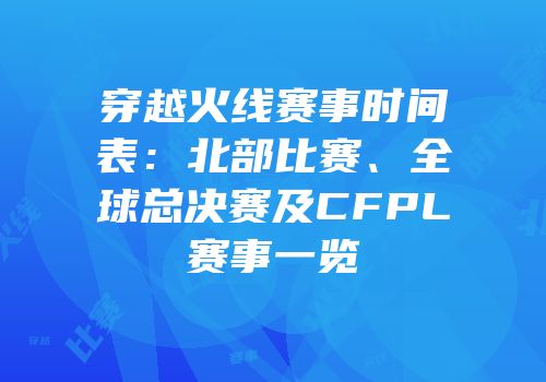 穿越火线赛事时间表：北部比赛、全球总决赛及CFPL赛事一览