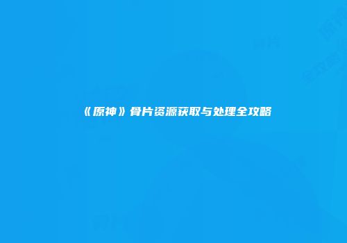《原神》骨片资源获取与处理全攻略