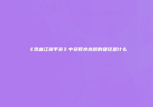 《热血江湖手游》中获取水龙鳞的捷径是什么