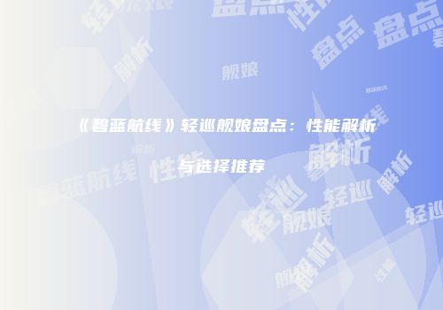 《碧蓝航线》轻巡舰娘盘点：性能解析与选择推荐