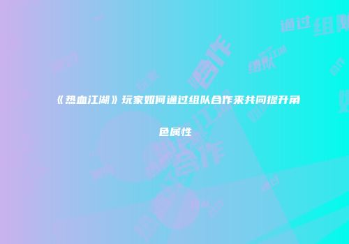 《热血江湖》玩家如何通过组队合作来共同提升角色属性