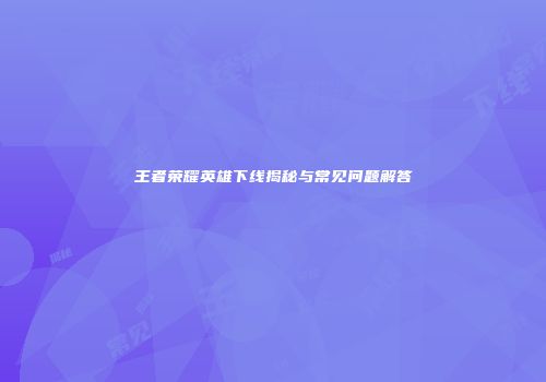 王者荣耀英雄下线揭秘与常见问题解答