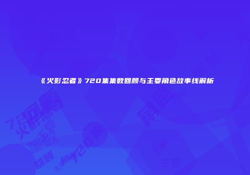 《火影忍者》720集集数回顾与主要角色故事线解析