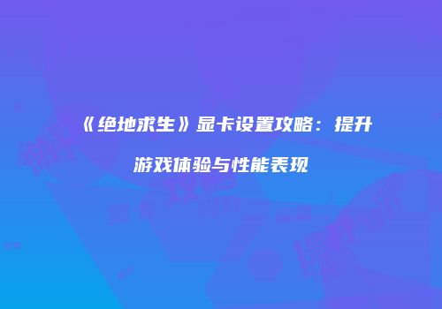 《绝地求生》显卡设置攻略：提升游戏体验与性能表现