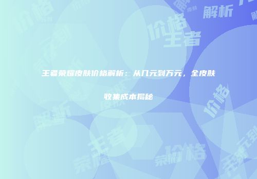 王者荣耀皮肤价格解析：从几元到万元，全皮肤收集成本揭秘