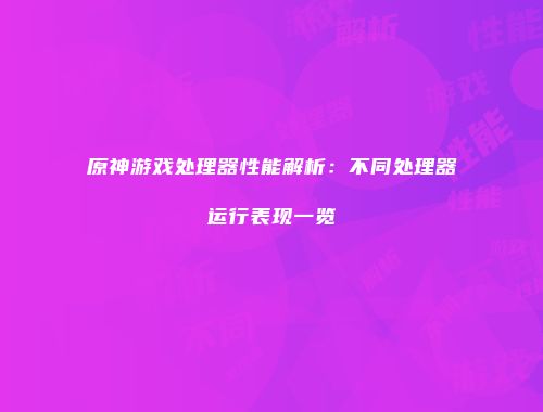 原神游戏处理器性能解析：不同处理器运行表现一览