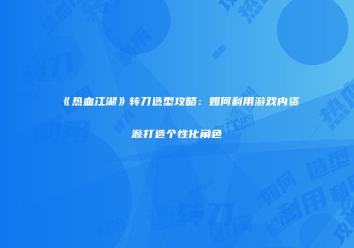 《热血江湖》转刀造型攻略：如何利用游戏内资源打造个性化角色