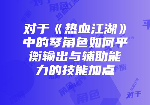 对于《热血江湖》中的琴角色如何平衡输出与辅助能力的技能加点