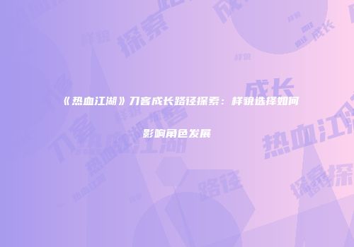 《热血江湖》刀客成长路径探索：样貌选择如何影响角色发展