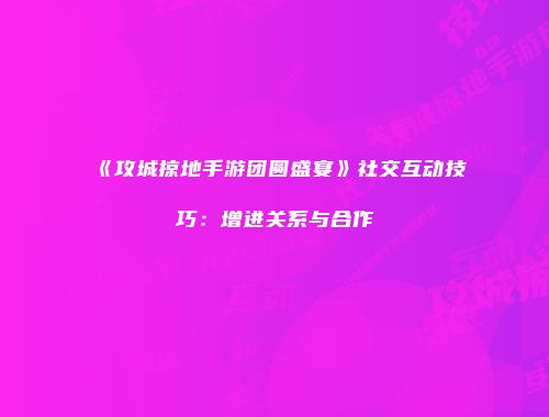 《攻城掠地手游团圆盛宴》社交互动技巧:增进关系与合作