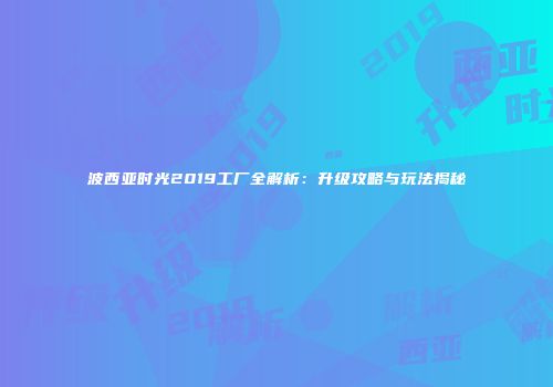 波西亚时光2019工厂全解析：升级攻略与玩法揭秘