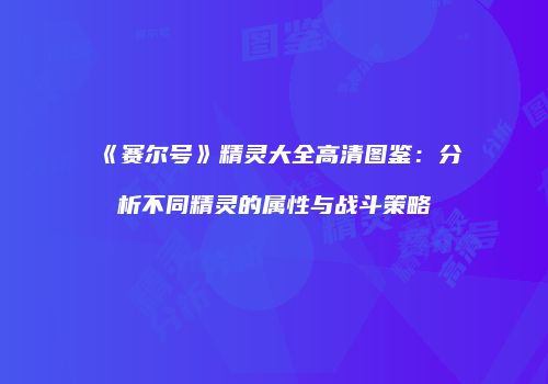 《赛尔号》精灵大全高清图鉴：分析不同精灵的属性与战斗策略