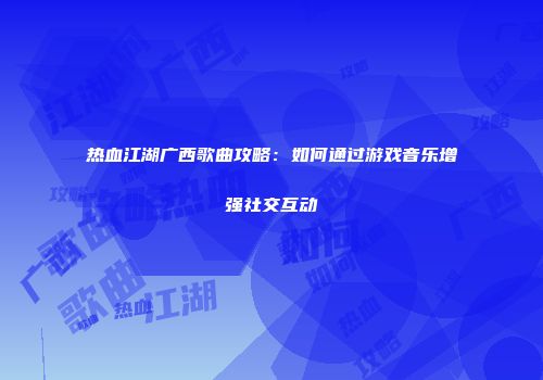 热血江湖广西歌曲攻略：如何通过游戏音乐增强社交互动
