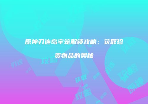 原神刃连岛牢笼解锁攻略：获取珍贵物品的奥秘