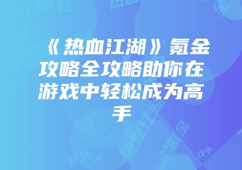 《热血江湖》氪金攻略全攻略助你在游戏中轻松成为高手