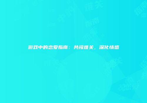 游戏中的恋爱指南：共闯难关，深化情感