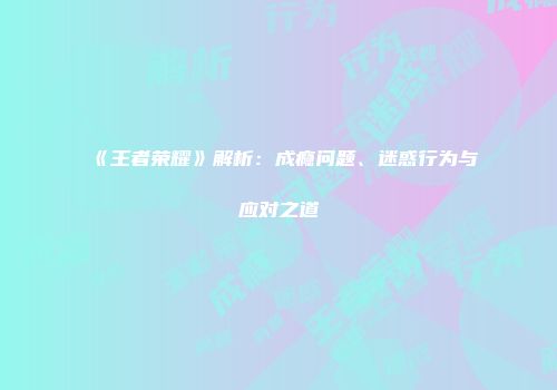 《王者荣耀》解析：成瘾问题、迷惑行为与应对之道