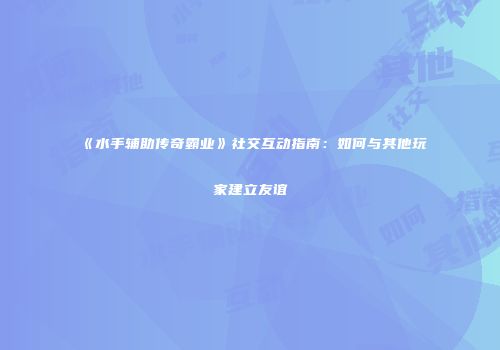 《水手辅助传奇霸业》社交互动指南：如何与其他玩家建立友谊