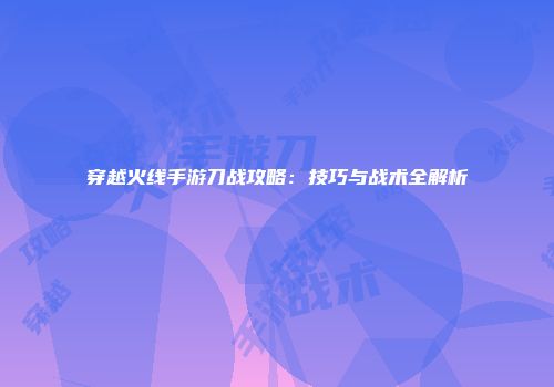 穿越火线手游刀战攻略：技巧与战术全解析