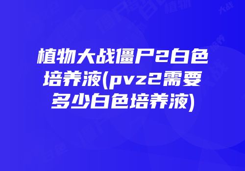 植物大战僵尸2白色培养液(pvz2需要多少白色培养液)